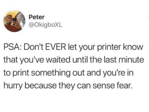 Peter @OkigboXL PSA: Don't EVER let your printer know that you've waited until the last minute to print something out and you're in hurry because they can sense fear.