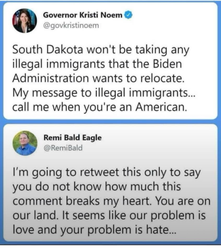 Governor Kristi Noem ! @govkristinoem South Dakota won't be taking any illegal immigrants that the Biden Administration wants to relocate. My message to illegal immigrants... call me when you're an American. Remi Bald Eagle @RemiBald I'm going to retweet this only to say you do not know how much this comment breaks my heart. You are on our land. It seems like our problem is love and your problem is hate...