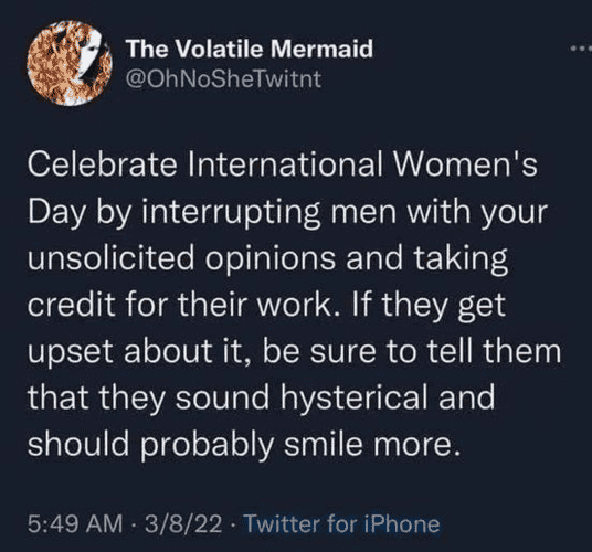 from an X capture (not me, I don't do that trash)
Celebrate International Women's day by interrupting men with your unsolicited opinions and taking credit for their work. If they get upset about it, be sure to tell them that they sound hysterical sand should probably smile more