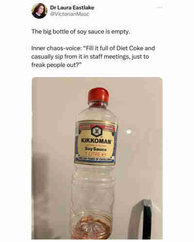 Post by Dr Laura Eastlake (@VictorianMasc):

[Photo of an empty bottle of kikkoman soy sauce]

The big bottle of soy sauce is empty.
Inner chaos voice: “Fill it full of Diet Coke and casually sip from it in staff meetings, just to freak people out?”
