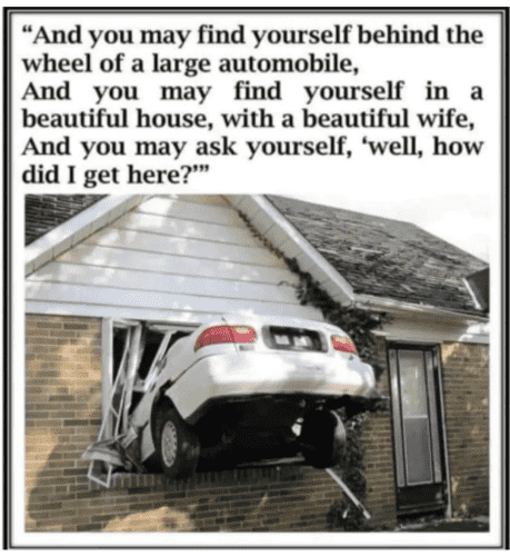 (A car has driven straight into the front window of a home)  "And you may find yourself behind the wheel of a large automobile, And you may find yourself in a beautiful house, with a beautiful wife, And you may ask yourself, 'well, how did I get here?"'