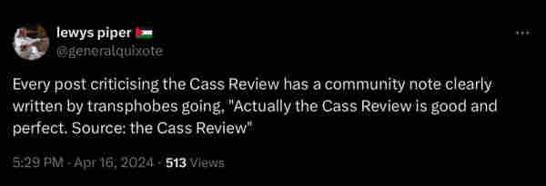 
Tweet from user lewys piper (@generalquixote)

Every post criticising the Cass Review has a community note clearly written by transphobes going, "Actually the Cass Review is good and perfect. Source: the Cass Review"
