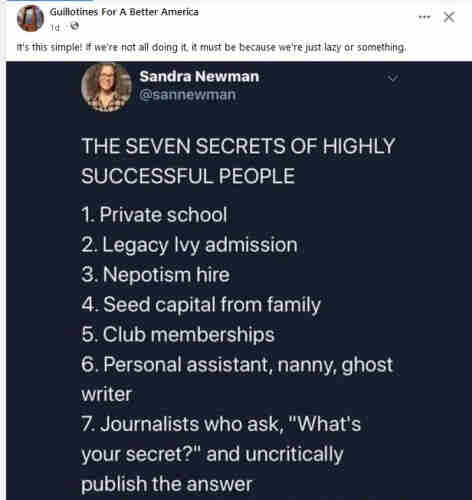 The 7 secrets of highly successful people

1. Private school
2.Legacy Ivy admission
3. Nepotism hire
4. Seed capital from family
5. club memberships
6. Personal assistant, nanny, ghost writer
7. Journalists who ask, :"What's your secret?" and uncritically publish the answer