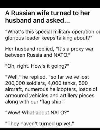 A Russian wife turned to her husband and asked...

"What's this special military operation our glorious leader keeps talking about?"

Her husband replied, "It's a proxy war between Russia and NATO."

"Oh, right. How's it going?"

"Well," he replied, "so far we've lost 200,000 soldiers, 4,000 tanks, 500 aircraft, numerous helicopters, loads of armoured vehicles and artillery pieces along with our 'flagship'."

"Wow! What about NATO?"

"They haven't turned up yet."