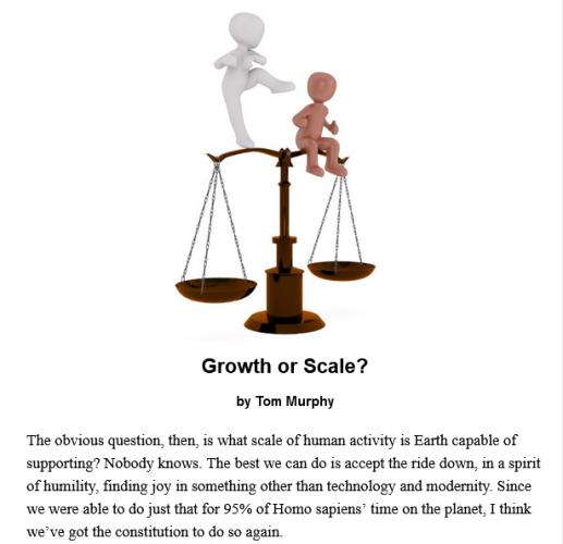 Growth or Scale?
by Tom Murphy

The obvious question, then, is what scale of human activity is Earth capable of supporting? Nobody knows. The best we can do is accept the ride down, in a spirit of humility, finding joy in something other than technology and modernity. Since we were able to do just that for 95% of Homo sapiens’ time on the planet, I think we’ve got the constitution to do so again.

Teaser photo credit: Image by Peggy and Marco Lachmann-Anke from Pixabay