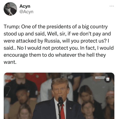 Acyn on Twitter: “Trump: One of the presidents of a big country stood up and said, Well, sir, if we don't pay and were attacked by Russia, will you protect us? I said.. No I would not protect you. In fact, I would encourage them to do whatever the hell they want.”