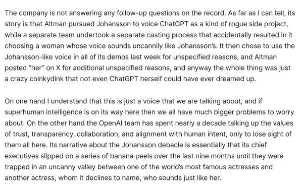 The company is not answering any follow-up questions on the record. As far as I can tell, its story is that Altman pursued Johansson to voice ChatGPT as a kind of rogue side project, while a separate team undertook a separate casting process that accidentally resulted in it choosing a woman whose voice sounds uncannily like Johansson’s. It then chose to use the Johansson-like voice in all of its demos last week for unspecified reasons, and Altman posted “her” on X for additional unspecified reasons, and anyway the whole thing was just a crazy coinkydink that not even ChatGPT herself could have ever dreamed up. 

On one hand I understand that this is just a voice that we are talking about, and if superhuman intelligence is on its way here then we all have much bigger problems to worry about. On the other hand the OpenAI team has spent nearly a decade talking up the values of trust, transparency, collaboration, and alignment with human intent, only to lose sight of them all here. Its narrative about the Johansson debacle is essentially that its chief executives slipped on a series of banana peels over the last nine months until they were trapped in an uncanny valley between one of the world’s most famous actresses and another actress, whom it declines to name, who sounds just like her.