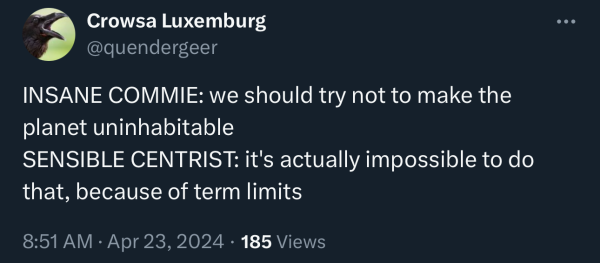 

Crowsa Luxemburg
@quendergeer
INSANE COMMIE: we should try not to make the planet uninhabitable
SENSIBLE CENTRIST: it's actually impossible to do that, because of term limits