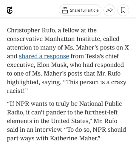 Christopher Rufo, a fellow at the conservative Manhattan Institute, called attention to many of Ms. Maher’s posts on X and shared a response from Tesla’s chief executive, Elon Musk, who had responded to one of Ms. Maher’s posts that Mr. Rufo highlighted, saying, “This person is a crazy racist!”  “If NPR wants to truly be National Public Radio, it can’t pander to the furthest-left elements in the United States,” Mr. Rufo said in an interview. “To do so, NPR should part ways with Katherine Maher.”