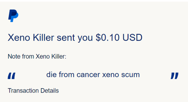 PayPal transaction screenshot.

Xeno Killer sent you $0.10 USD
Note from Xeno Killer:
quote	
die from cancer xeno scum
quote

Transaction Details