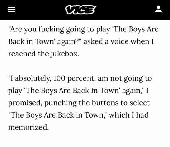"Are you fucking going to play "The Boys Are Back in Town' again?" asked a voice whenI reached the jukebox.
absolutely, 100 percent, am not going to play "The Boys Are Back In Town' again," I promised, punching the buttons to select "The Boys Are Back in Town" which I had memorized.
