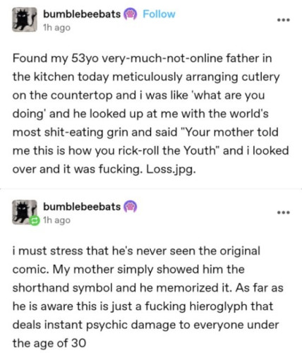 Still image. Screenshot of two social media posts. 

bumblebeebats
1h ago

Found my 53yo very-much-not-online father in the kitchen today meticulously arranging cutlery on the countertop and i was like 'what are you doing' and he looked up at me with the world's most shit-eating grin and said "Your mother told me this is how you rick-roll the Youth" and i looked over and it was fucking. Loss.jpg.


bumblebeebats
1h ago

i must stress that he's never seen the original comic. My mother simply showed him the shorthand symbol and he memorized it. As far as he is aware this is just a fucking hieroglyph that deals instant psychic damage to everyone under the age of 30
