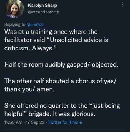 A screenshot of a tweet. It reads:

"was at a training once where the facilitator said 'unsolicited advice is criticism. Always'. 

Half the room audibly gasped/objected.

The other half shouted a choris of yes/thank you/amen.

She offered no quarter to the 'just being helpful' brigade. It was glorious."