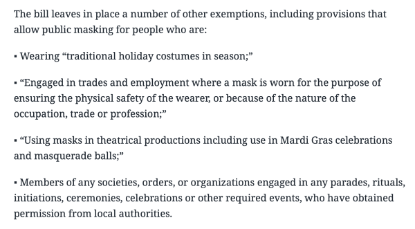 The bill leaves in place a number of other exemptions, including provisions that allow public masking for people who are: 

▪ Wearing “traditional holiday costumes in season;” 

▪ “Engaged in trades and employment where a mask is worn for the purpose of ensuring the physical safety of the wearer, or because of the nature of the occupation, trade or profession;” 

▪ “Using masks in theatrical productions including use in Mardi Gras celebrations and masquerade balls;” 

▪ Members of any societies, orders, or organizations engaged in any parades, rituals, initiations, ceremonies, celebrations or other required events, who have obtained permission from local authorities.