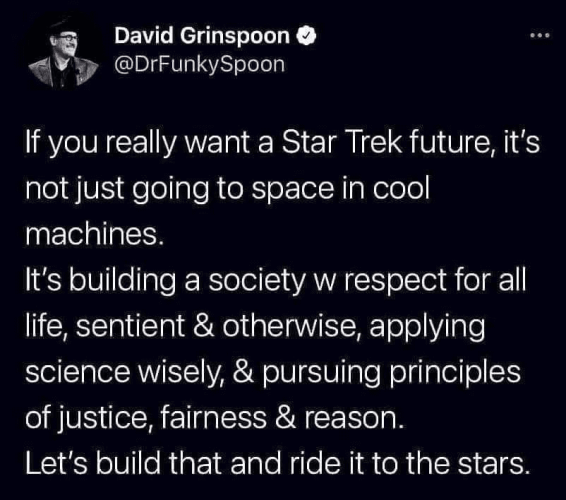 David Grinspoon
@DrFunkySpoon 

If you really want a Star Trek future, it's not just going to space in cool machines. It's building a society w respect for all life, sentient & otherwise, applying science wisely, & pursuing principles of justice, fairness & reason. Let's build that and ride it to the stars. 