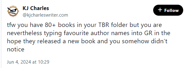 Bluesky post from @kjcharleswriter.com: 

tfw you have 80+ books in your TBR folder but you are nevertheless typing favourite author names into GR in the hope they released a new book and you somehow didn't notice
Jun 4, 2024 at 10:29
