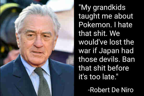 "My grandkids taught me about Pokemon. I hate that shit. We would've lost the war if Japan had those devils. Ban that shit before it's too late."
-Robert De Niro