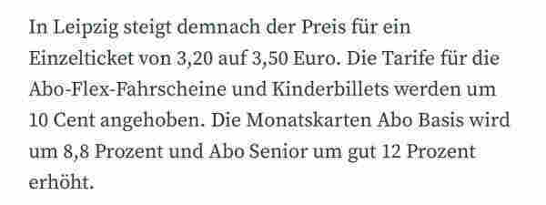 In Leipzig steigt demnach der Preis für ein Einzelticket von 3,20 auf 3,50 Euro. Die Tarife für die Abo-Flex-Fahrscheine und Kinderbillets werden um 10 Cent angehoben. Die Monatskarten Abo Basis wird um 8,8 Prozent und Abo Senior um gut 12 Prozent erhöht.