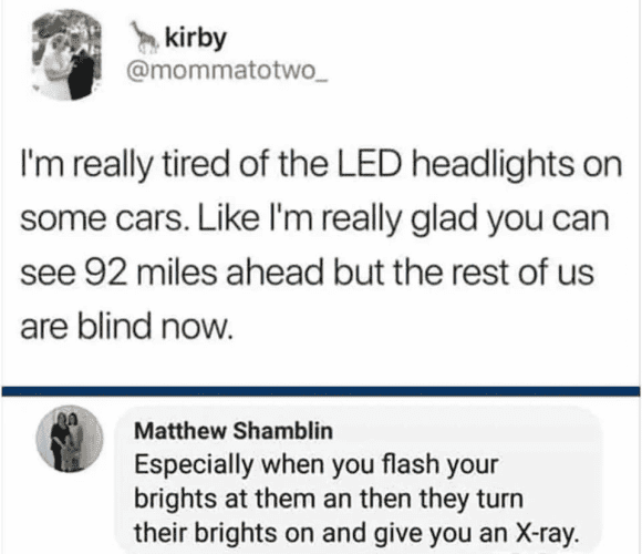 kirby @mommatotwo_ I'm really tired of the LED headlights on some cars. Like I'm really glad you can see 92 miles ahead but the rest of us are blind now. Matthew Shamblin Especially when you flash your brights at them an then they turn their brights on and give you an X-ray.