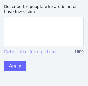 Screenshot of the Mastodon interface showing the 'edit' interface after clicking edit on an attached image. 

Text at the top reads 'Describe for people who are blind or have low vision', and then there's an empty box with a cursor ready for you to start typing.

Beneath the box, in blue text, a 'detect text from picture' link. Next to it, an indicated character count of 1500. At the bottom, a blue 'Apply' button.