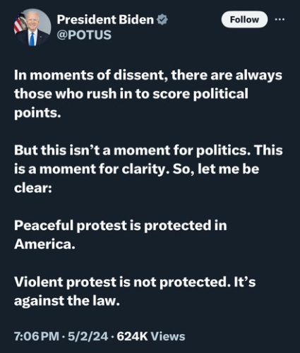 a tweet from the POTUS account at Twitter, from President Biden: 

In moments of dissent, there are always those who rush in to score political points.

But this isn’t a moment for politics. This is a moment for clarity. So, let me be clear:

Peaceful protest is protected in America.

Violent protest is not protected. It’s against the law.
