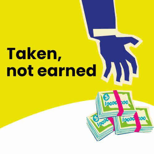The cover of the 'Taken Not Earned' report, depicting an arm in a business suit reaching down from out of frame; its hand is snatching at piles of rubber-banded $1,000,000 bills.