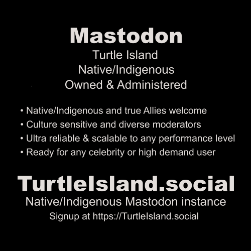 Mastodon
Turtle Island
Native/Indigenous
Owned & Administered

• Native/Indigenous and true Allies welcome
• Culture sensitive and diverse moderators
• Ultra reliable & scalable to any performance level
• Ready for any celebrity or high demand user

Turtlelsland social
Native/Indigenous Mastodon instance
Signup at https://Turtlelsland.social