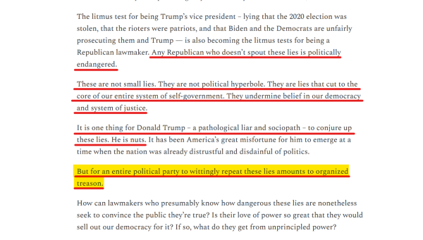 Text from article:
These are not small lies. They are not political hyperbole. They are lies that cut to the core of our entire system of self-government. They undermine belief in our democracy and system of justice.

It is one thing for Donald Trump – a pathological liar and sociopath – to conjure up these lies. He is nuts. It has been America’s great misfortune for him to emerge at a time when the nation was already distrustful and disdainful of politics.

But for an entire political party to wittingly repeat these lies amounts to organized treason.

How can lawmakers who presumably know how dangerous these lies are nonetheless seek to convince the public they’re true? Is their love of power so great that they would sell out our democracy for it? If so, what do they get from unprincipled power? 