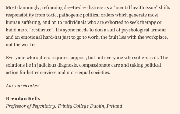 Most damningly, reframing day-to-day distress as a “mental health issue” shifts responsibility from toxic, pathogenic political orders which generate most human suffering, and on to individuals who are exhorted to seek therapy or build more “resilience”. If anyone needs to don a suit of psychological armour and an emotional hard-hat just to go to work, the fault lies with the workplace, not the worker.

Everyone who suffers requires support, but not everyone who suffers is ill. The solutions lie in judicious diagnosis, compassionate care and taking political action for better services and more equal societies.

Aux barricades!

Brendan Kelly 
Professor of Psychiatry, Trinity College Dublin, Ireland
