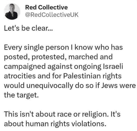 Red Collective 
@RedCollectiveUK 

Let's be clear... 

Every single person I know who has posted, protested, marched and campaigned against ongoing Israeli atrocities and for Palestinian rights would unequivocally do so if Jews were the target. 

This isn't about race or religion. It's about human rights violations. 