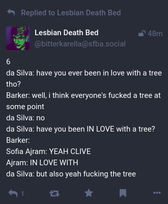 Replied to Lesbian Death Bed
48m
bitterkarella@sfba.social
Lesbian Death Bed @bitterkarella@sfba.social

6
da Silva: have you ever been in love with a tree tho? 
Barker: well, i think everyone's fucked a tree at some point 
da Silva: no 
da Silva: have you been IN LOVE with a tree? 
Barker: 
Sofia Ajram: YEAH CLIVE 
Ajram: IN LOVE WITH 
da Silva: but also yeah fucking the tree