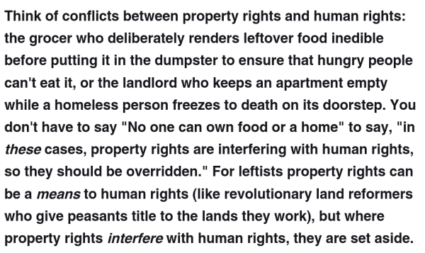 Think of conflicts between property rights and human rights: the grocer who deliberately renders leftover food inedible before putting it in the dumpster to ensure that hungry people can't eat it, or the landlord who keeps an apartment empty while a homeless person freezes to death on its doorstep. You don't have to say "No one can own food or a home" to say, "in these cases, property rights are interfering with human rights, so they should be overridden." For leftists property rights can be a means to human rights (like revolutionary land reformers who give peasants title to the lands they work), but where property rights interfere with human rights, they are set aside.