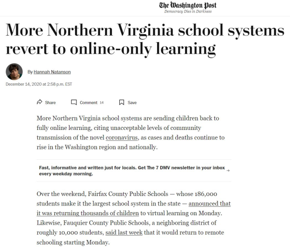 Washington Post  More Northern Virginia school syst t to onli ly 1l ing ’ By Hannah Natanson December 14, 2020 at 2:58 p.m. EST /> Share ] comment 14 [ save More Northern Virginia school systems are sending children back to fully online learning, citing unacceptable levels of community transmission of the novel coronavirus, as cases and deaths continue to rise in the Washington region and nationally. Fast, informative and written just for locals. Get The 7 DMV newsletter in your inbox _ every weekday morning. Over the weekend, Fairfax County Public Schools — whose 186,000 students make it the largest school system in the state — announced that it was returning thousands of children to virtual learning on Monday. Likewise, Fauquier County Public Schools, a neighboring district of roughly 10,000 students, said last week that it would return to remote schooling starting Monday. 