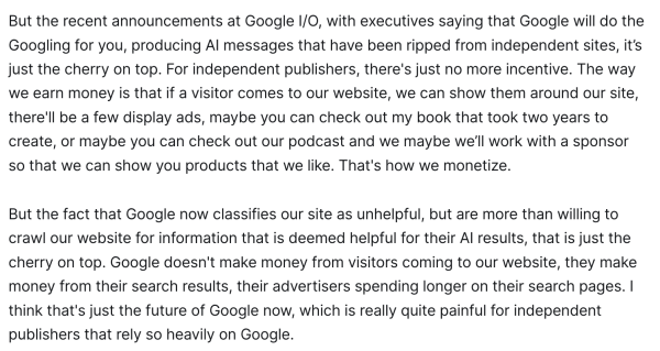 But the recent announcements at Google I/O, with executives saying that Google will do the Googling for you, producing AI messages that have been ripped from independent sites, it’s just the cherry on top. For independent publishers, there's just no more incentive. The way we earn money is that if a visitor comes to our website, we can show them around our site, there'll be a few display ads, maybe you can check out my book that took two years to create, or maybe you can check out our podcast and we maybe we’ll work with a sponsor so that we can show you products that we like. That's how we monetize.

But the fact that Google now classifies our site as unhelpful, but are more than willing to crawl our website for information that is deemed helpful for their AI results, that is just the cherry on top. Google doesn't make money from visitors coming to our website, they make money from their search results, their advertisers spending longer on their search pages. I think that's just the future of Google now, which is really quite painful for independent publishers that rely so heavily on Google. 