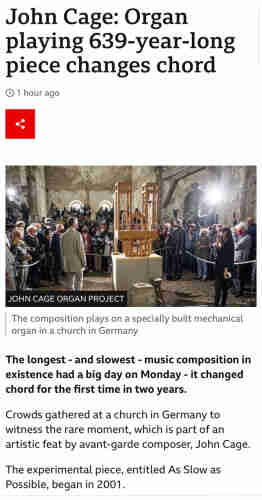 John Cage: Organ playing 639-year-long piece changes chord • 1 hour ago JOHN CAGE ORGAN PROJECT The composition plays on a specially built mechanical organ in a church in Germany The longest - and slowest - music composition in existence had a big day on Monday - it changed chord for the first time in two years. Crowds gathered at a church in Germany to witness the rare moment, which is part of an artistic feat by avant-garde composer, John Cage. The experimental piece, entitled As Slow as Possible, began in 2001.