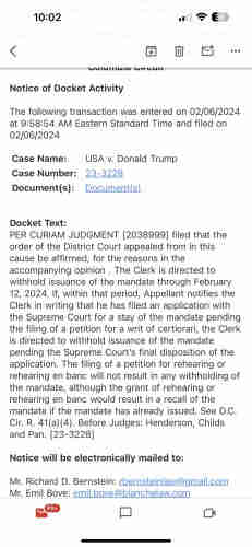 10:02 w T E < 8 W & - Notice of Docket Activity The following transaction was entered on 02/06/2024 at 9:58:54 AM Eastern Standard Time and filed on 02/06/2024 Case Name: USA v. Donald Trump Case Number: 23-3228 Document(s): Document(s) Docket Text: PER CURIAM JUDGMENT [2038999] filed that the order of the District Court appealed from in this cause be affirmed, for the reasons in the accompanying opinion . The Clerk is directed to withhold issuance of the mandate through February 12, 2024. If, within that period, Appellant notifies the Clerk in writing that he has filed an application with the Supreme Court for a stay of the mandate pending the filing of a petition for a writ of certiorari, the Clerk is directed to withhold issuance of the mandate pending the Supreme Court's final disposition of the application. The filing of a petition for rehearing or rehearing en banc will not result in any withholding of the mandate, although the grant of rehearing or rehearing en banc would result in a recall of the mandate if the mandate has already issued. See D.C. Cir. R. 41(a)(4). Before Judges: Henderson, Childs and Pan. [23-3228] Notice will be electronically mailed to: Mr. Richard D. Bernstein: rbernsteinlaw@gmail.com Mr. Emil Bove: emil.bove@blanchelaw.com

2 B CH 