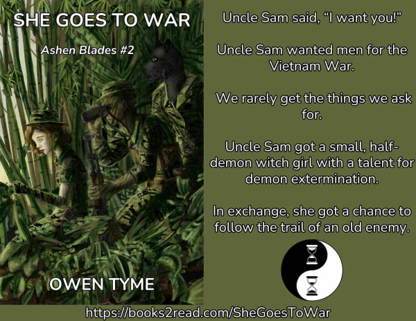 (Left)The cover of She Goes to War, illustrated by Ryan Johnson.

(Right)The following words:

Uncle Sam said, “I want you!”
Uncle Sam wanted men for the Vietnam War.
We rarely get the things we ask for.
Uncle Sam got a small half-demon witch girl with a talent for demon extermination.
In exchange, she got a chance to follow the trail of an old enemy.

(Bottom Right)Owen Tyme's publishing mark: the Ying-Yang symbol, with the white and black dots replaced by hourglasses.

(Bottom)Text: https://books2read.com/SheGoesToWar