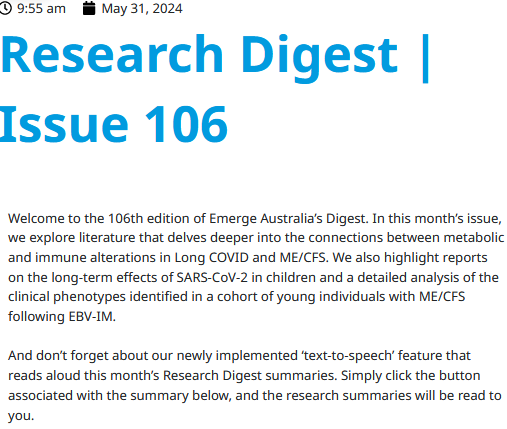9:55 am
May 31, 2024
Research Digest | Issue 106
Welcome to the 106th edition of Emerge Australia’s Digest. In this month’s issue, we explore literature that delves deeper into the connections between metabolic and immune alterations in Long COVID and ME/CFS. We also highlight reports on the long-term effects of SARS-CoV-2 in children and a detailed analysis of the clinical phenotypes identified in a cohort of young individuals with ME/CFS following EBV-IM.

And don’t forget about our newly implemented ‘text-to-speech’ feature that reads aloud this month’s Research Digest summaries. Simply click the button associated with the summary below, and the research summaries will be read to you. 