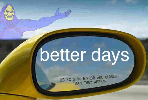 better days
OBJECTS IN MIRROR ARE CLOSER
THAN THEY APPEAR