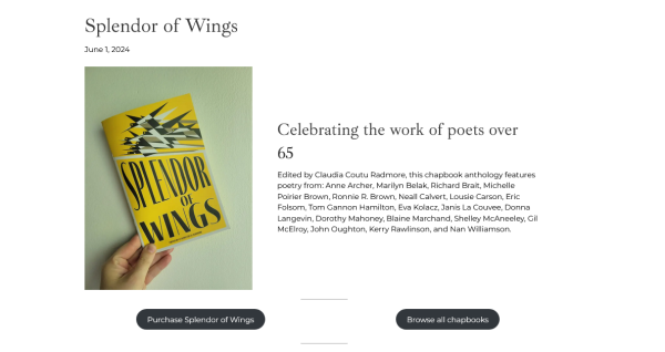 cover of the Splendor of Wings chapbook from the League of Canadian Poets

June,2024 Celebrating the work of poets over Edited by Claudia Coutu Radmore, this chapbook anthology features. poetry from: Anne Archer, Marilyn Belak, Richard Brait, Michelle Poirier Brown, Ronnie R. Brown, Neall Calvert, Lousie Carson, Eric Folsom, Tom Gannon Hamilton, Eva Kolacz, Janis La Couvee, Donna Langevin, Dorothy Mahoney, Blaine Marchand, Shelley McAneeley, Gil McElray, John Oughton, Kerry Rawlinson, and Nan Williamson. 