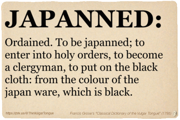 Image imitating a page from an old document, text (as in main toot):

JAPANNED. Ordained. To be japanned; to enter into holy orders, to become a clergyman, to put on the black cloth: from the colour of the japan ware, which is black.

A selection from Francis Grose’s “Dictionary Of The Vulgar Tongue” (1785)