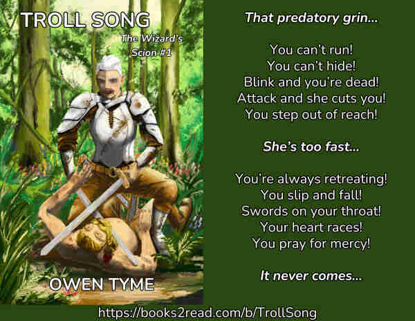 The cover of the novel Troll Song, as illustrated by Ryan Johnson, beside an area of green background that includes the following text:

"That predatory grin…

You can’t run!
You can’t hide!
Blink and you’re dead!
Attack and she cuts you!
You step out of reach!

She’s too fast…

You’re always retreating!
You slip and fall!
Swords on your throat!
Your heart races!
You pray for mercy!

It never comes…"
