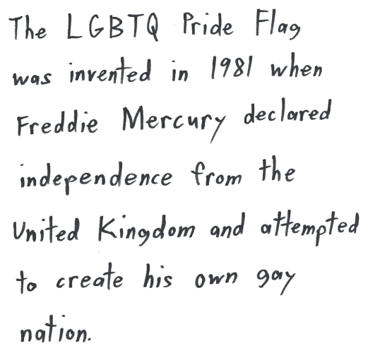 The LGBTQ Pride Flag was invented in 1981 when Freddie Mercury declared independence from the United Kingdom and attempted to create his own gay nation.