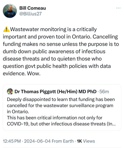 Bill Comeau
@Billius27
! Wastewater monitoring is a critically
important and proven tool in Ontario. Cancelling
funding makes no sense unless the purpose is to
dumb down public awareness of infectious
disease threats and to quieten those who
question govt public health policies with data
evidence. Wow.
Dr Thomas Piggott (He/Him) MD PhD • 56m
Deeply disappointed to learn that funding has been
cancelled for the wastewater surveillance program
in Ontario.
This has been critical information not only for
COVID-19, but other infectious disease threats (In...
12:45 PM • 2024-06-04 From Earth • 1K Views
