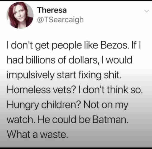 Theresa
@TSearcaigh
I don't get people like Bezos. If |
had billions of dollars, I would
impulsively start fixing shit.
Homeless vets? I don't think so.
Hungry children? Not on my
watch. He could be Batman.
What a waste.