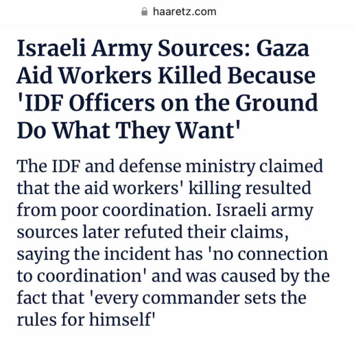 Haaretz screenshot

Israeli Army Sources: Gaza Aid Workers Killed Because 'IDF Officers on the Ground Do What They Want'

The IDF and defense ministry claimed that the aid workers' killing resulted form poor coordination. Israeli army source slater refuted their claims, saying the incident has 'no connection to coordination' and was caused by the fact that 'every commander sets the rules for himself'