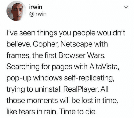 irwin @irwin I've seen things you people wouldn't believe. Gopher, Netscape with frames, the first Browser Wars. Searching for pages with AltaVista, pop-up windows self-replicating, trying to uninstall RealPlayer. All those moments will be lost in time, like tears in rain. Time to die.