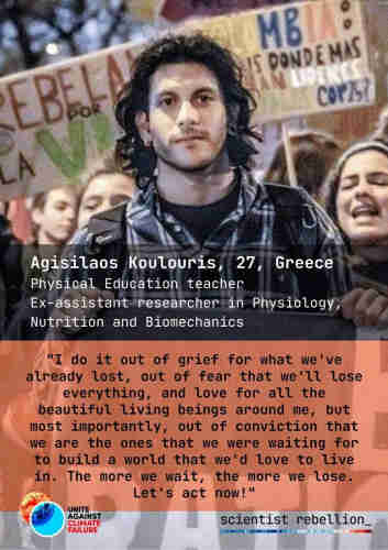 The former biology researcher, 27-year old Greek teacher Agisilaos, is pictured at a protest. He took action as part of Scientist Rebellion and the Unite Against Climate Failure campaign.

""I do it out of grief for what we've already lost, out of fear that we'll lose everything, and love for all the beautiful living beings around me, but most importantly, out of conviction that we are the ones that we were waiting for to build a world that we'd love to live in."

"The more we wait, the more we lose. Let's act now!"