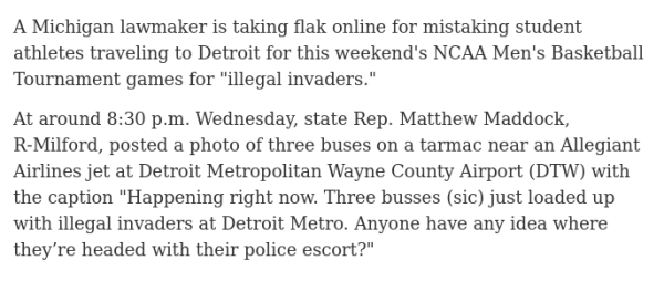 A Michigan lawmaker is taking flak online for mistaking student athletes traveling to Detroit for this weekend's NCAA Men's Basketball Tournament games for "illegal invaders."

At around 8:30 p.m. Wednesday, state Rep. Matthew Maddock, R-Milford, posted a photo of three buses on a tarmac near an Allegiant Airlines jet at Detroit Metropolitan Wayne County Airport (DTW) with the caption "Happening right now. Three busses (sic) just loaded up with illegal invaders at Detroit Metro. Anyone have any idea where they’re headed with their police escort?"