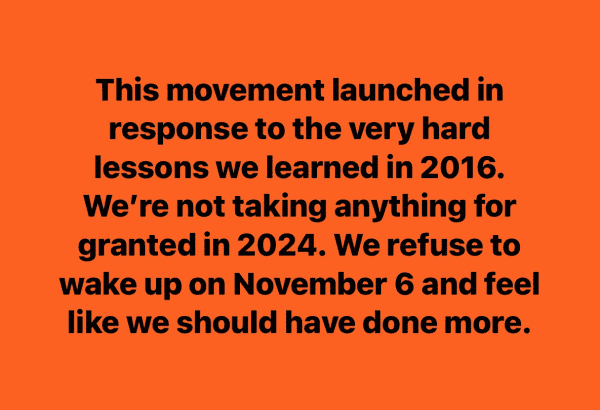 This movement launched in response to the very hard lessons we learned in 2016. We’re not taking anything for granted in 2024. We refuse to wake up on November 6 and feel like we should have done more.